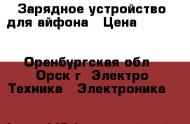 Зарядное устройство для айфона › Цена ­ 2 000 - Оренбургская обл., Орск г. Электро-Техника » Электроника   